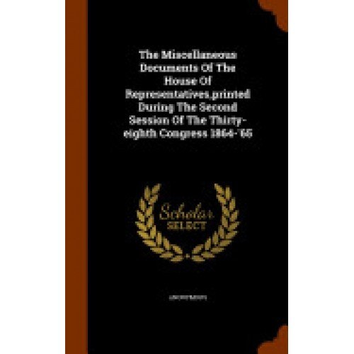 The Miscellaneous Documents of the House of Representatives, Printed During the Second Session of the Thirty-Eighth Congress 1864-'65