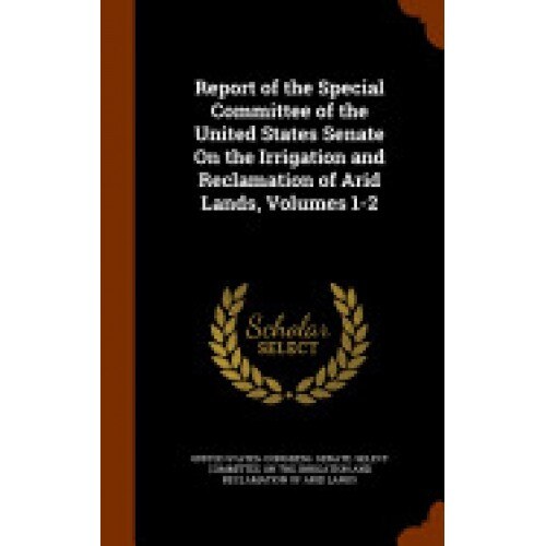 Report of the Special Committee of the United States Senate on the Irrigation and Reclamation of Arid Lands, Volumes 1-2