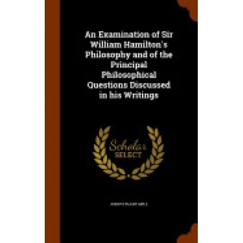 An Examination of Sir William Hamilton's Philosophy and of the Principal Philosophical Questions Discussed in His Writings