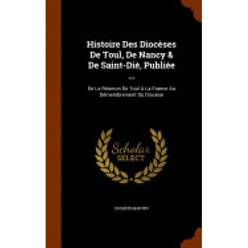 Histoire Des Dioceses de Toul, de Nancy & de Saint-Die, Publiee ...: de La Reunion de Toul a la France Au Demembrement Du Diocese
