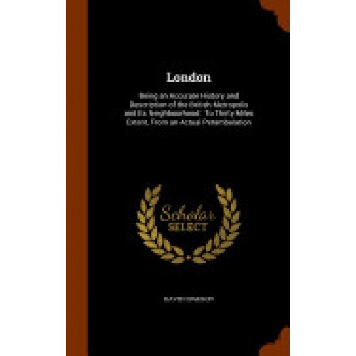 London: Being an Accurate History and Description of the British Metropolis and Its Neighbourhood: To Thirty Miles Extent, fro