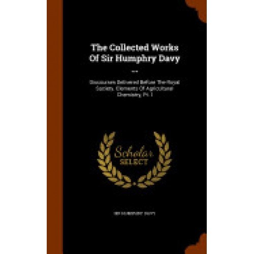 The Collected Works of Sir Humphry Davy ...: Discourses Delivered Before the Royal Society. Elements of Agricultural Chemistry, PT. I