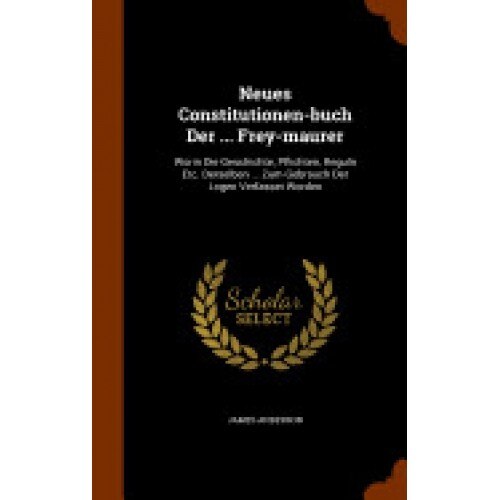 Neues Constitutionen-Buch Der ... Frey-Maurer: Worin Die Geschichte, Pflichten, Reguln Etc. Derselben ... Zum Gebrauch Der Logen Verfasset Worden