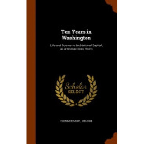 Ten Years in Washington: Life and Scenes in the National Capital, as a Woman Sees Them