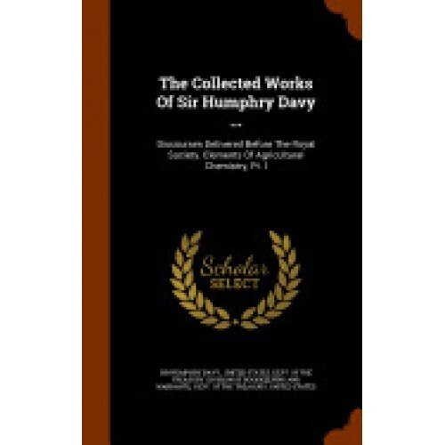 The Collected Works of Sir Humphry Davy ...: Discourses Delivered Before the Royal Society. Elements of Agricultural Chemistry, PT. I