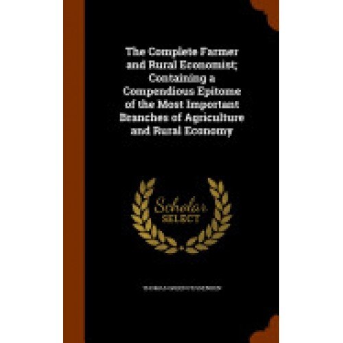 The Complete Farmer and Rural Economist; Containing a Compendious Epitome of the Most Important Branches of Agriculture and Rural Economy