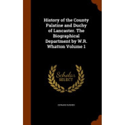 History of the County Palatine and Duchy of Lancaster. the Biographical Department by W.R. Whatton Volume 1