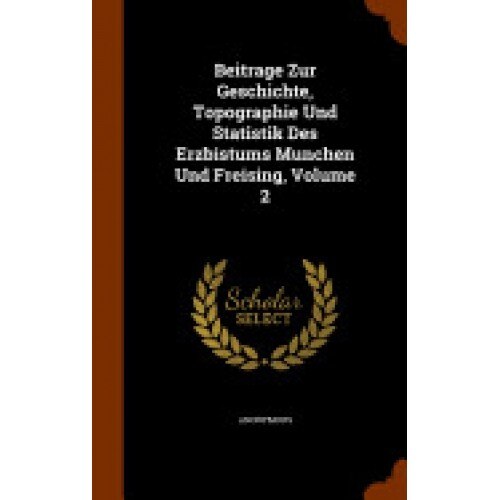 Beitrage Zur Geschichte, Topographie Und Statistik Des Erzbistums Munchen Und Freising, Volume 2