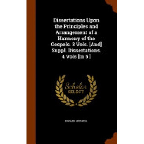 Dissertations Upon the Principles and Arrangement of a Harmony of the Gospels. 3 Vols. [And] Suppl. Dissertations. 4 Vols [In 5 ]