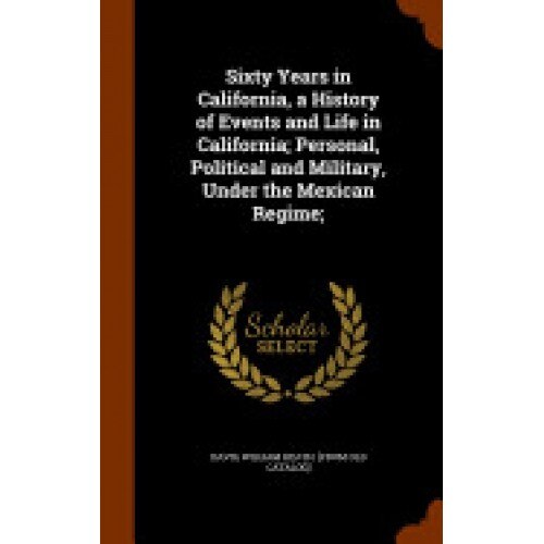 Sixty Years in California, a History of Events and Life in California; Personal, Political and Military, Under the Mexican Regime;