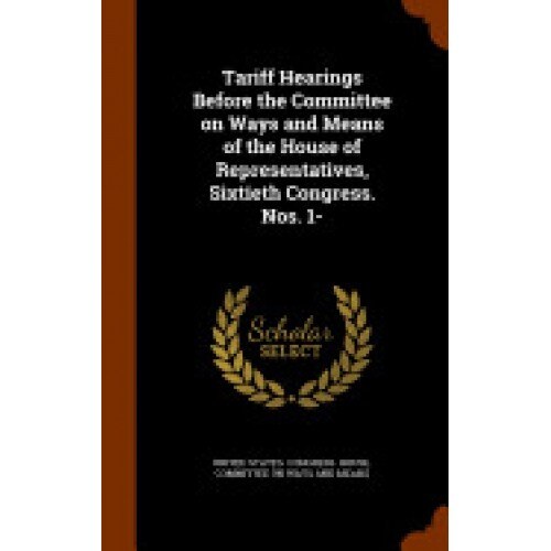 Tariff Hearings Before the Committee on Ways and Means of the House of Representatives, Sixtieth Congress. Nos. 1-