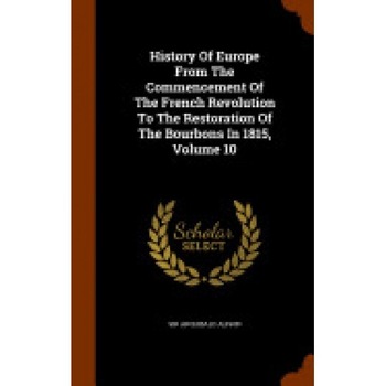 History of Europe from the Commencement of the French Revolution to the Restoration of the Bourbons in 1815, Volume 10 History of Europe from the Commencement of the French Revolution to the Restoration of the Bourbons in 1815, Volume 10