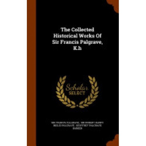 The Collected Historical Works of Sir Francis Palgrave, K.H