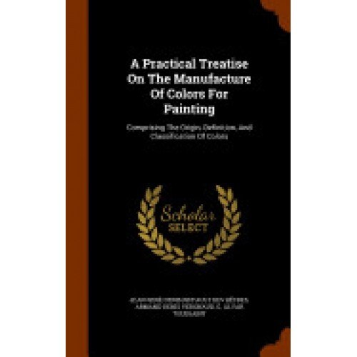 A Practical Treatise on the Manufacture of Colors for Painting: Comprising the Origin, Definition, and Classification of Colors