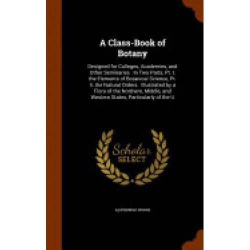 A Class-Book of Botany: Designed for Colleges, Academies, and Other Seminaries: In Two Parts, PT. I. the Elements of Botanical Science, PT. II