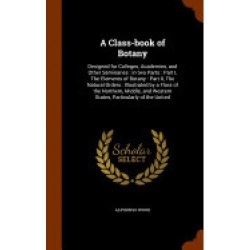A Class-Book of Botany: Designed for Colleges, Academies, and Other Seminaries: In Two Parts: Part I, the Elements of Botany: Part II, the Nat