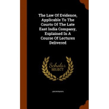 The Law of Evidence, Applicable to the Courts of the Late East India Company, Esplained in a Course of Lectures Delivered The Law of Evidence, Applicable to the Courts of the Late East India Company, Esplained in a Course of Lectures Delivered