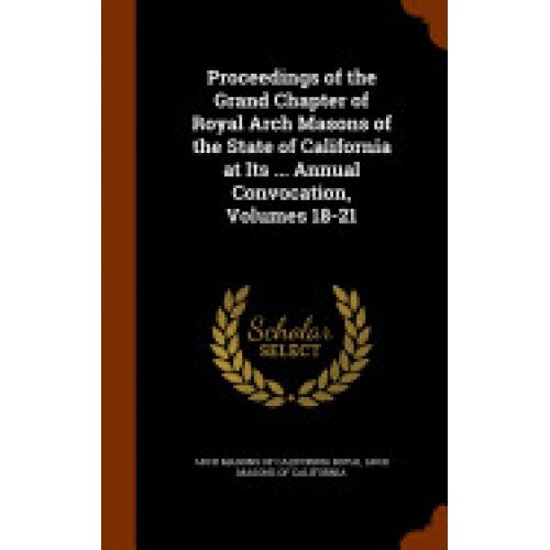 Proceedings of the Grand Chapter of Royal Arch Masons of the State of California at Its ... Annual Convocation, Volumes 18-21