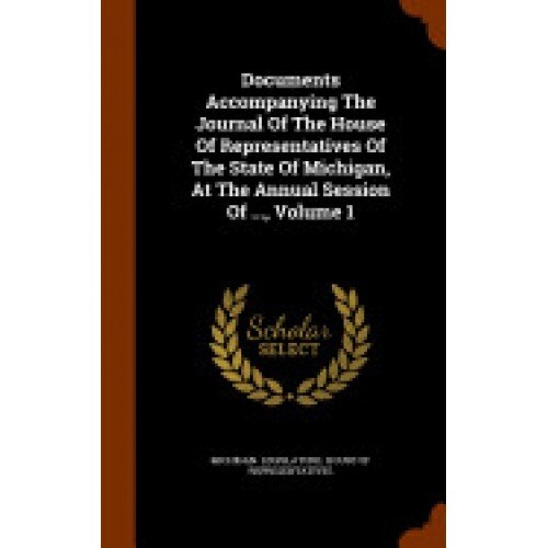 Documents Accompanying the Journal of the House of Representatives of the State of Michigan, at the Annual Session of ..., Volume 1