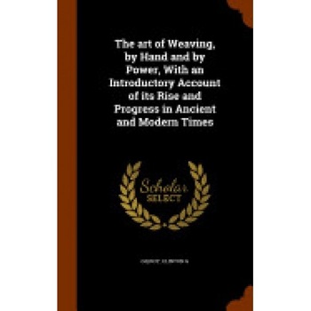 The Art of Weaving, by Hand and by Power, with an Introductory Account of Its Rise and Progress in Ancient and Modern Times The Art of Weaving, by Hand and by Power, with an Introductory Account of Its Rise and Progress in Ancient and Modern Times