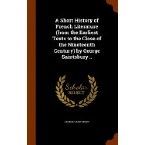 A Short History of French Literature (from the Earliest Texts to the Close of the Nineteenth Century) by George Saintsbury ..
