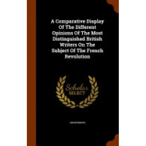 A Comparative Display of the Different Opinions of the Most Distinguished British Writers on the Subject of the French Revolution