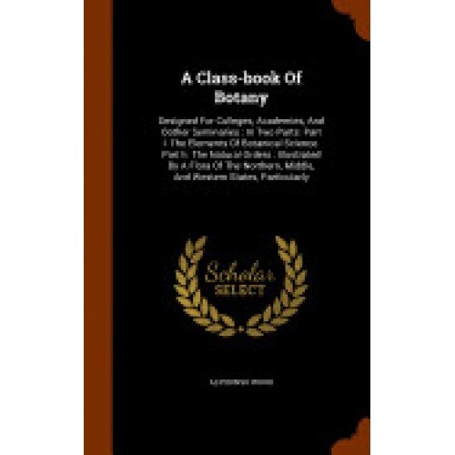 A Class-Book of Botany: Designed for Colleges, Academies, and Oother Seminaries: In Two Parts: Part I. the Elements of Botanical Science. Part