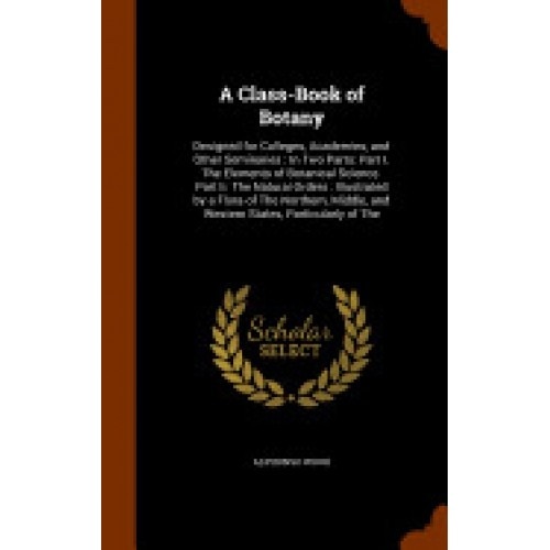 A Class-Book of Botany: Designed for Colleges, Academies, and Other Seminaries: In Two Parts: Part I. the Elements of Botanical Science. Part