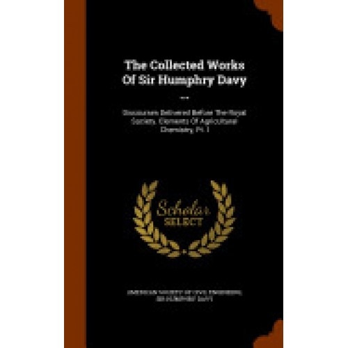 The Collected Works of Sir Humphry Davy ...: Discourses Delivered Before the Royal Society. Elements of Agricultural Chemistry, PT. I
