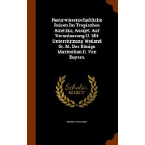 Naturwissenschaftliche Reisen Im Tropischen Amerika, Ausgef. Auf Veranlassung U. Mit Unterstutzung Weiland Sr. M. Des Konigs Maximilian II. Von Bayern