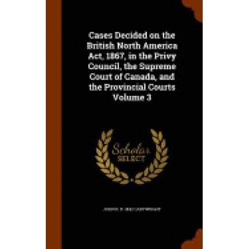Cases Decided on the British North America ACT, 1867, in the Privy Council, the Supreme Court of Canada, and the Provincial Courts Volume 3