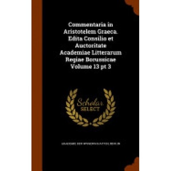 Commentaria in Aristotelem Graeca. Edita Consilio Et Auctoritate Academiae Litterarum Regiae Borussicae Volume 13 PT 3 Commentaria in Aristotelem Graeca. Edita Consilio Et Auctoritate Academiae Litterarum Regiae Borussicae Volume 13 PT 3