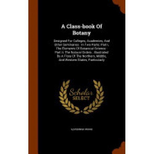 A Class-Book of Botany: Designed for Colleges, Academies, and Other Seminaries: In Two Parts: Part I, the Elements of Botanical Science: Part