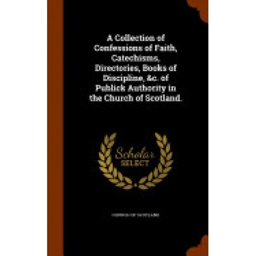 A Collection of Confessions of Faith, Catechisms, Directories, Books of Discipline, &C. of Publick Authority in the Church of Scotland.