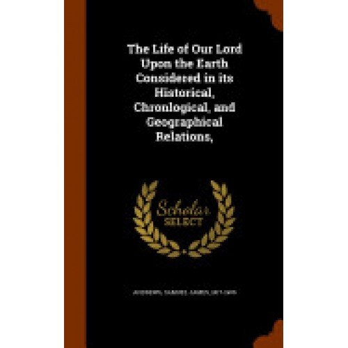 The Life of Our Lord Upon the Earth Considered in Its Historical, Chronlogical, and Geographical Relations,