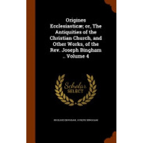 Origines Ecclesiasticae; Or, the Antiquities of the Christian Church, and Other Works, of the REV. Joseph Bingham .. Volume 4