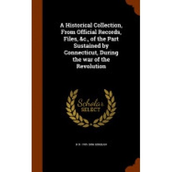 A Historical Collection, from Official Records, Files, &C., of the Part Sustained by Connecticut, During the War of the Revolution A Historical Collection, from Official Records, Files, &C., of the Part Sustained by Connecticut, During the War of the Revolution