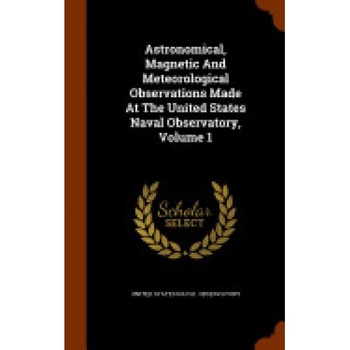 Astronomical, Magnetic and Meteorological Observations Made at the United States Naval Observatory, Volume 1 Astronomical, Magnetic and Meteorological Observations Made at the United States Naval Observatory, Volume 1