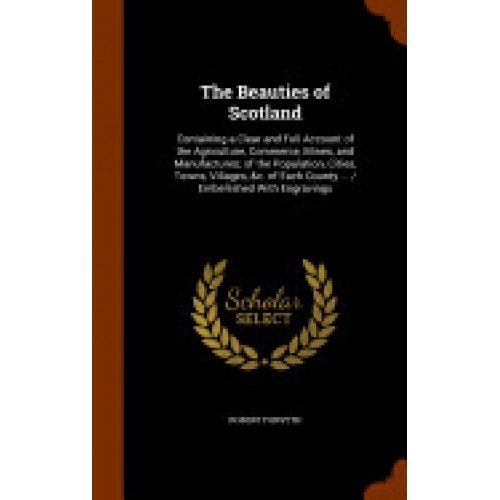 The Beauties of Scotland: Containing a Clear and Full Account of the Agriculture, Commerce, Mines, and Manufactures; Of the Population, Cities,
