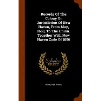 Records of the Colony or Jurisdiction of New Haven, from May, 1653, to the Union. Together with New Haven Code of 1656 Records of the Colony or Jurisdiction of New Haven, from May, 1653, to the Union. Together with New Haven Code of 1656