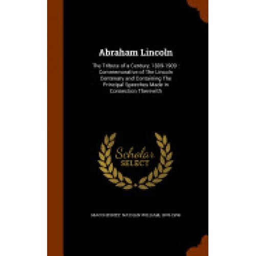 Abraham Lincoln: The Tribute of a Century, 1809-1909: Commemorative of the Lincoln Centenary and Containing the Principal Speeches Made
