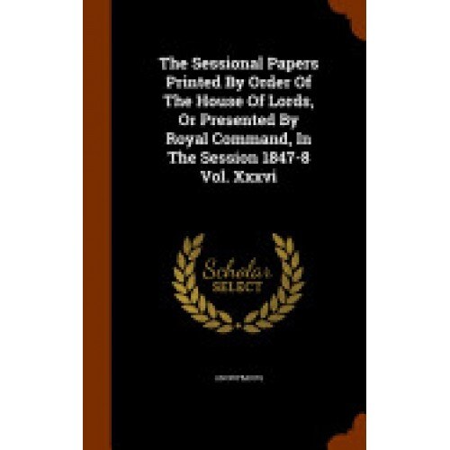 The Sessional Papers Printed by Order of the House of Lords, or Presented by Royal Command, in the Session 1847-8 Vol. XXXVI
