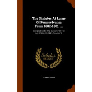 The Statutes at Large of Pennsylvania from 1682-1801. ...: Compiled Under the Authority of the Act of May 19, 1887, Volume 10 The Statutes at Large of Pennsylvania from 1682-1801. ...: Compiled Under the Authority of the Act of May 19, 1887, Volume 10