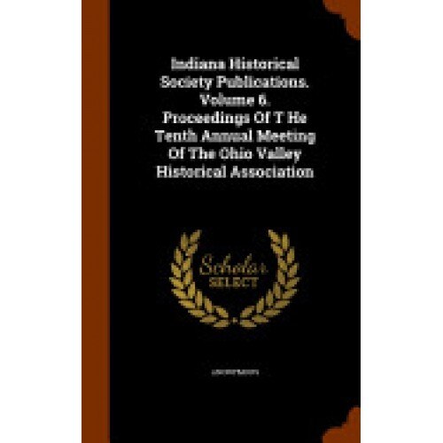 Indiana Historical Society Publications. Volume 6. Proceedings of T He Tenth Annual Meeting of the Ohio Valley Historical Association