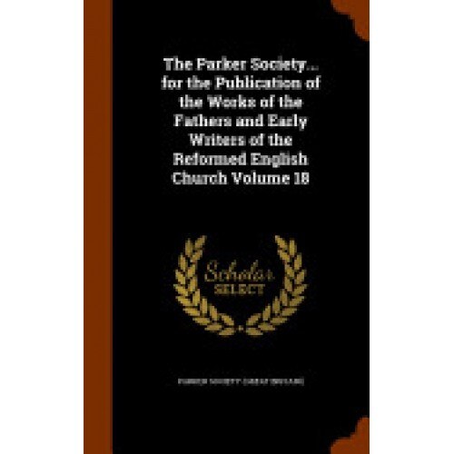 The Parker Society... for the Publication of the Works of the Fathers and Early Writers of the Reformed English Church Volume 18