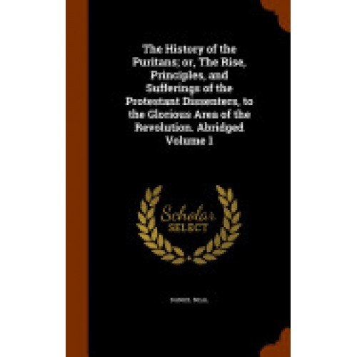 The History of the Puritans; Or, the Rise, Principles, and Sufferings of the Protestant Dissenters, to the Glorious Area of the Revolution. Abridged V
