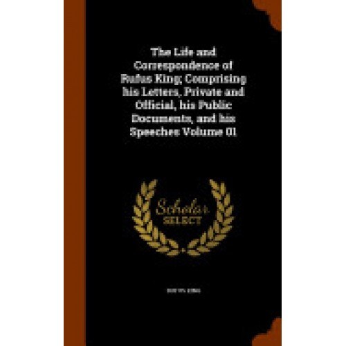 The Life and Correspondence of Rufus King; Comprising His Letters, Private and Official, His Public Documents, and His Speeches Volume 01