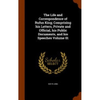 The Life and Correspondence of Rufus King; Comprising His Letters, Private and Official, His Public Documents, and His Speeches Volume 01 The Life and Correspondence of Rufus King; Comprising His Letters, Private and Official, His Public Documents, and His Speeches Volume 01