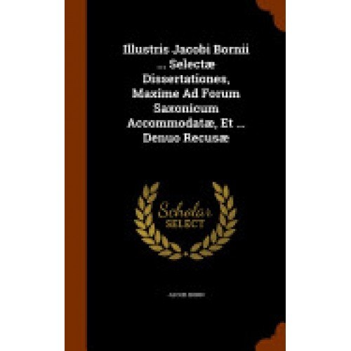 Illustris Jacobi Bornii ... Selectae Dissertationes, Maxime Ad Forum Saxonicum Accommodatae, Et ... Denuo Recusae