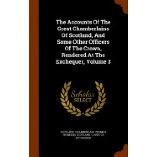 The Accounts of the Great Chamberlains of Scotland, and Some Other Officers of the Crown, Rendered at the Exchequer, Volume 3